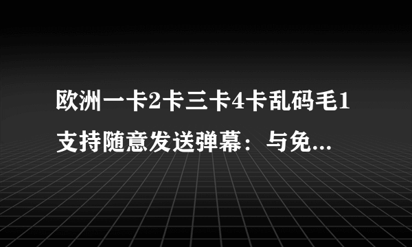 欧洲一卡2卡三卡4卡乱码毛1支持随意发送弹幕：与免费版相同的所有功能