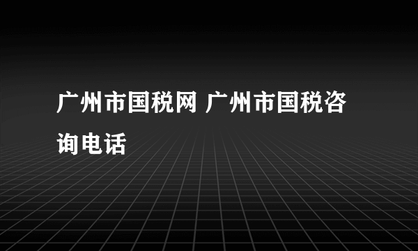 广州市国税网 广州市国税咨询电话