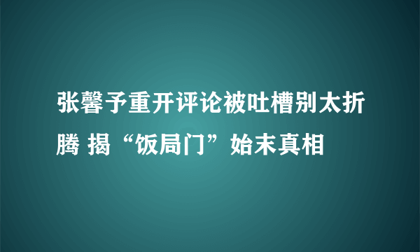 张馨予重开评论被吐槽别太折腾 揭“饭局门”始末真相