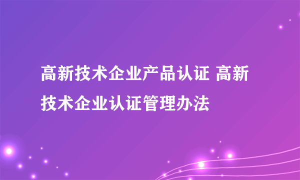 高新技术企业产品认证 高新技术企业认证管理办法