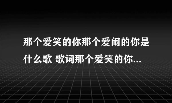 那个爱笑的你那个爱闹的你是什么歌 歌词那个爱笑的你那个爱闹的你是什么歌