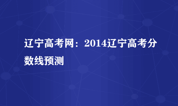 辽宁高考网：2014辽宁高考分数线预测