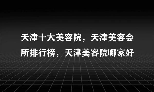 天津十大美容院，天津美容会所排行榜，天津美容院哪家好