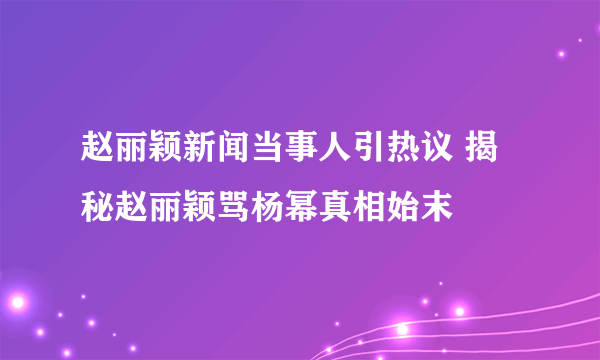 赵丽颖新闻当事人引热议 揭秘赵丽颖骂杨幂真相始末