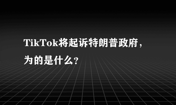 TikTok将起诉特朗普政府，为的是什么？