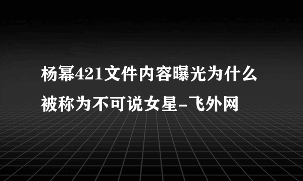 杨幂421文件内容曝光为什么被称为不可说女星-飞外网
