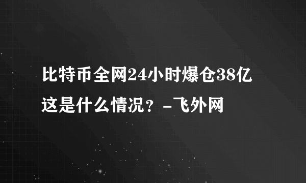 比特币全网24小时爆仓38亿 这是什么情况？-飞外网