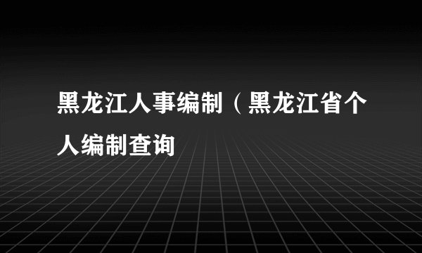 黑龙江人事编制（黑龙江省个人编制查询
