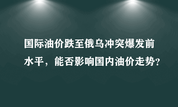 国际油价跌至俄乌冲突爆发前水平，能否影响国内油价走势？
