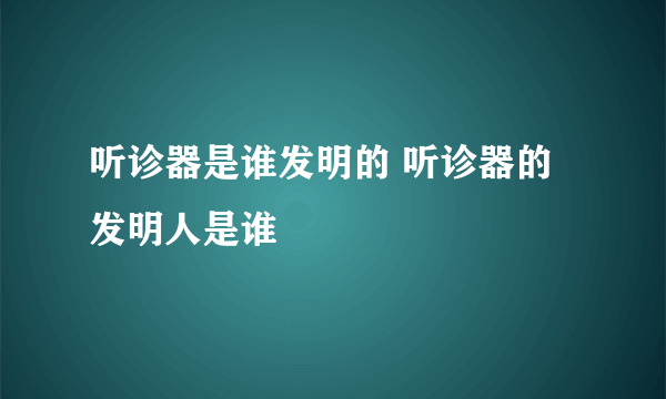 听诊器是谁发明的 听诊器的发明人是谁