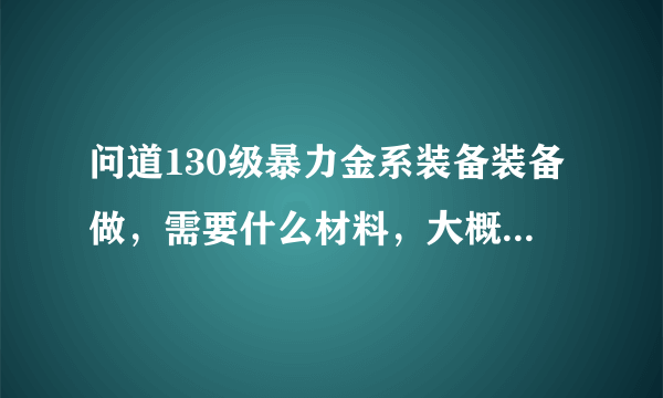 问道130级暴力金系装备装备做,需要什么材料,大概需要多少钱可以收一套JP的,我区1=5800W