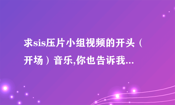 求sis压片小组视频的开头（开场）音乐,你也告诉我一下啊！？开头很有气势的那段。。噔噔噔噔 噔噔噔噔噔噔