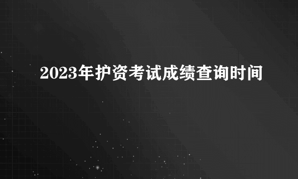2023年护资考试成绩查询时间