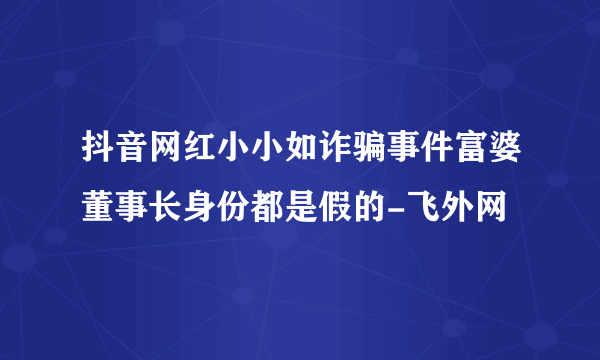抖音网红小小如诈骗事件富婆董事长身份都是假的-飞外网