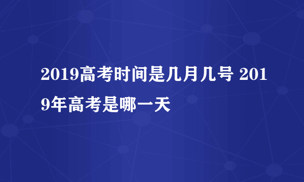 2019高考时间是几月几号 2019年高考是哪一天