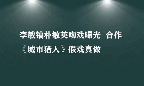 李敏镐朴敏英吻戏曝光  合作《城市猎人》假戏真做