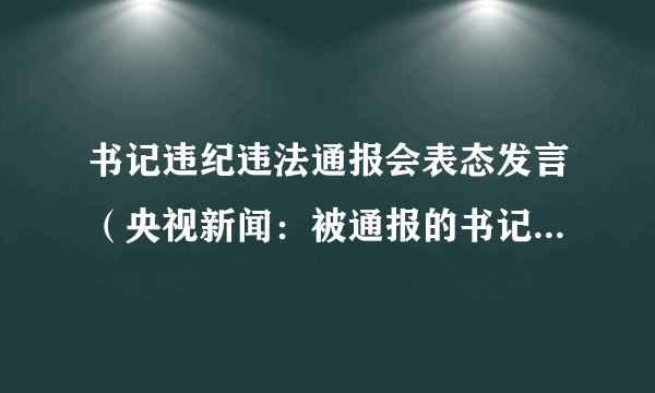 书记违纪违法通报会表态发言（央视新闻：被通报的书记前一晚还在小区喊话）