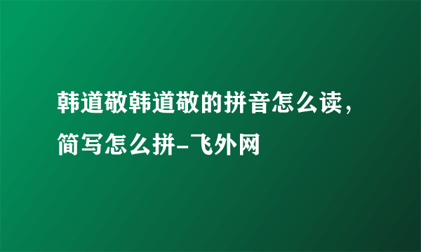 韩道敬韩道敬的拼音怎么读，简写怎么拼-飞外网