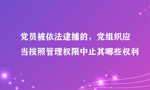 党员被依法逮捕的，党组织应当按照管理权限中止其哪些权利