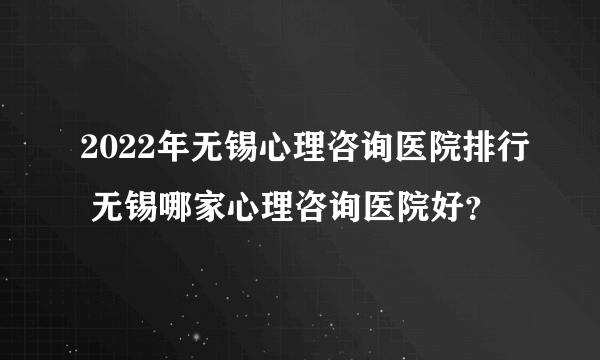 2022年无锡心理咨询医院排行 无锡哪家心理咨询医院好？