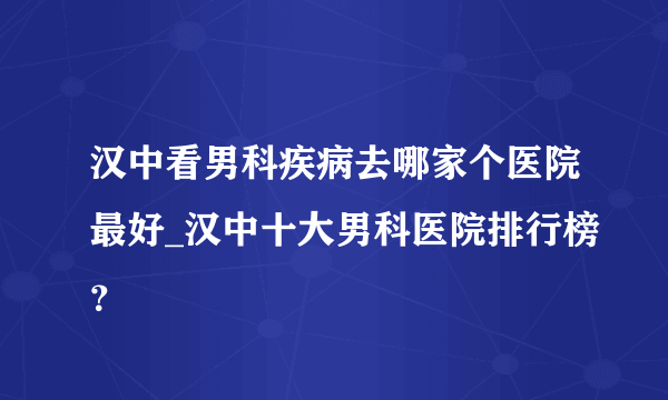 汉中看男科疾病去哪家个医院最好_汉中十大男科医院排行榜？