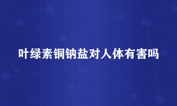 叶绿素铜钠盐对人体有害吗
