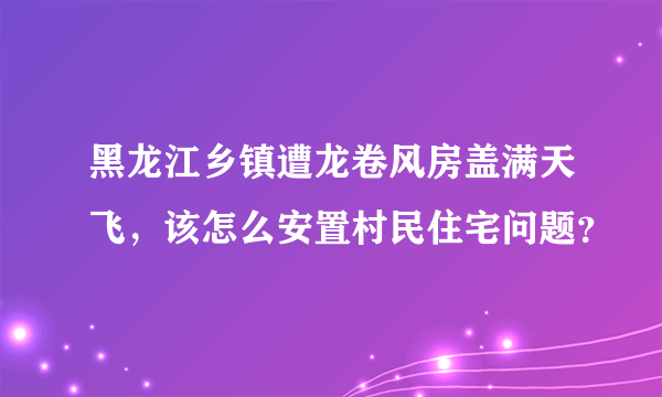 黑龙江乡镇遭龙卷风房盖满天飞，该怎么安置村民住宅问题？