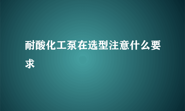 耐酸化工泵在选型注意什么要求