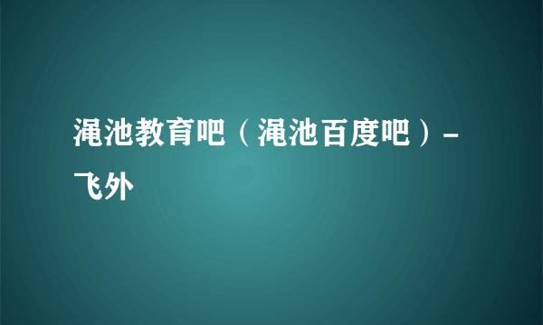 渑池教育吧（渑池百度吧）-飞外