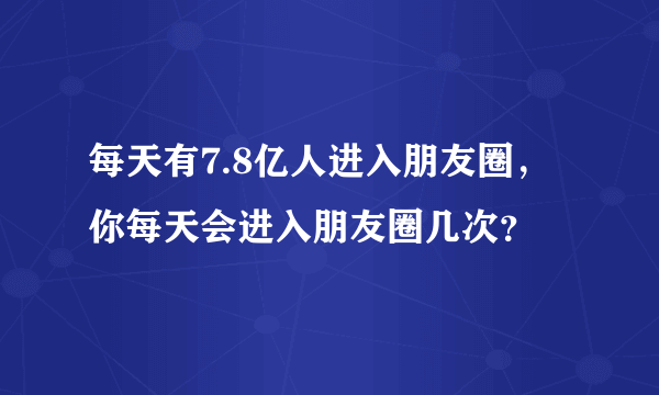 每天有7.8亿人进入朋友圈，你每天会进入朋友圈几次？