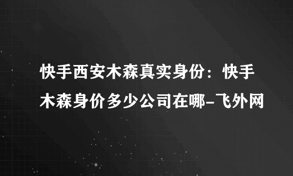 快手西安木森真实身份：快手木森身价多少公司在哪-飞外网