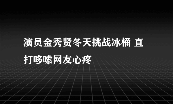 演员金秀贤冬天挑战冰桶 直打哆嗦网友心疼