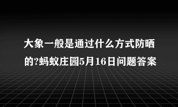 大象一般是通过什么方式防晒的?蚂蚁庄园5月16日问题答案