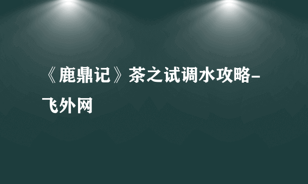 《鹿鼎记》茶之试调水攻略-飞外网