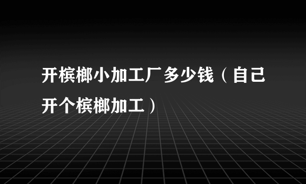 开槟榔小加工厂多少钱（自己开个槟榔加工）