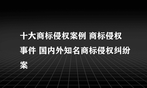 十大商标侵权案例 商标侵权事件 国内外知名商标侵权纠纷案