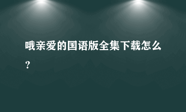 哦亲爱的国语版全集下载怎么？