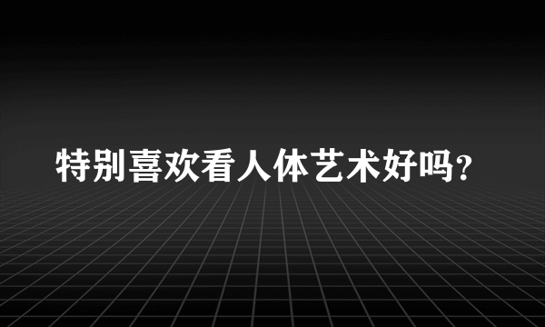 特别喜欢看人体艺术好吗？