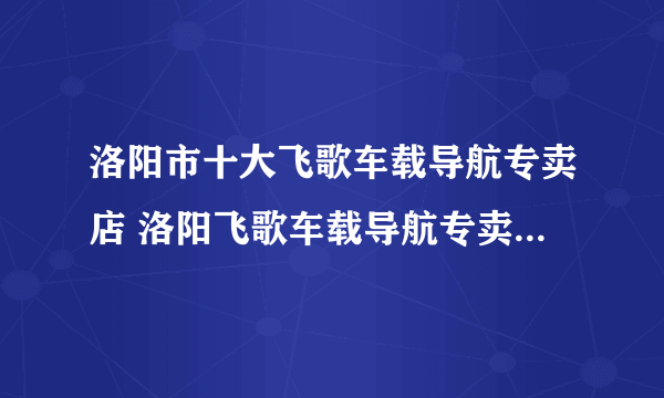 洛阳市十大飞歌车载导航专卖店 洛阳飞歌车载导航专卖店地址在哪里
