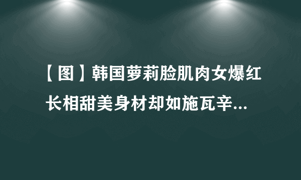 【图】韩国萝莉脸肌肉女爆红 长相甜美身材却如施瓦辛格般健硕