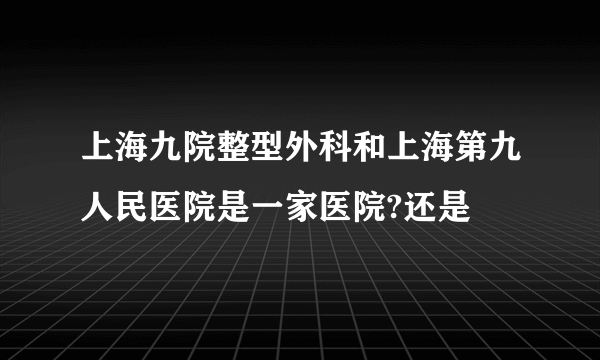上海九院整型外科和上海第九人民医院是一家医院?还是