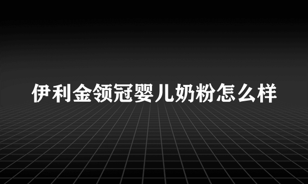 伊利金领冠婴儿奶粉怎么样