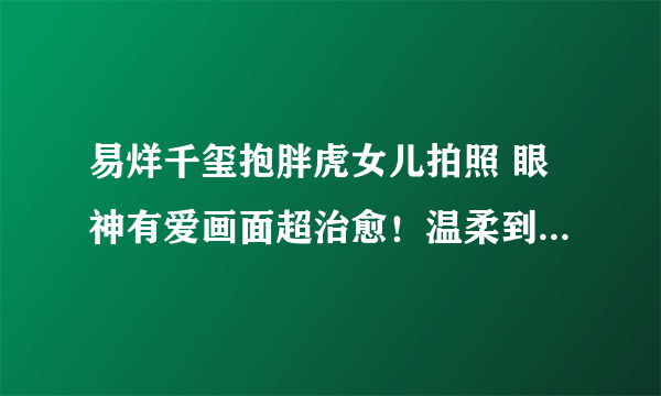 易烊千玺抱胖虎女儿拍照 眼神有爱画面超治愈！温柔到快溢出屏幕了！！