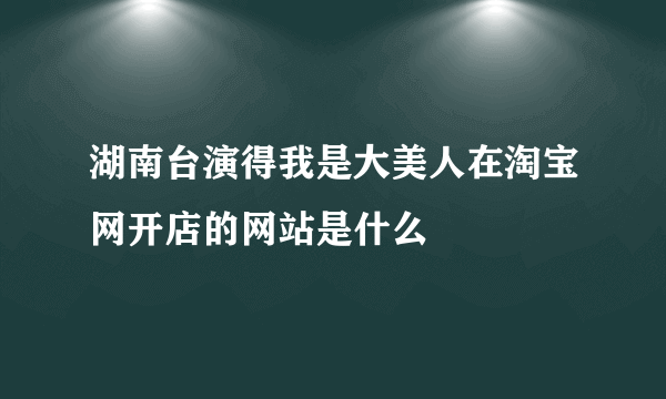 湖南台演得我是大美人在淘宝网开店的网站是什么