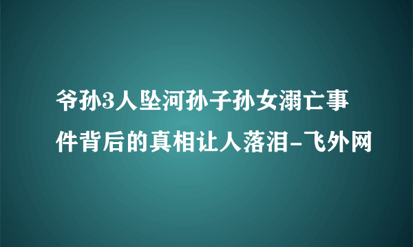 爷孙3人坠河孙子孙女溺亡事件背后的真相让人落泪-飞外网