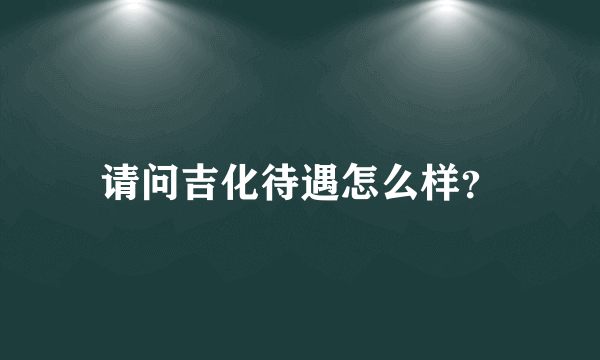 请问吉化待遇怎么样？