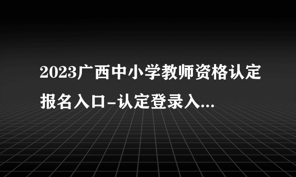 2023广西中小学教师资格认定报名入口-认定登录入口（4月17日9:00至7月6日16:00）