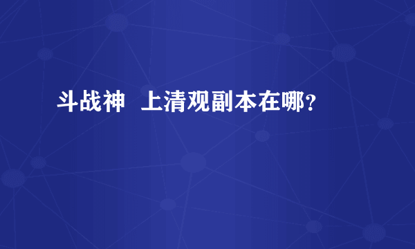 斗战神  上清观副本在哪？