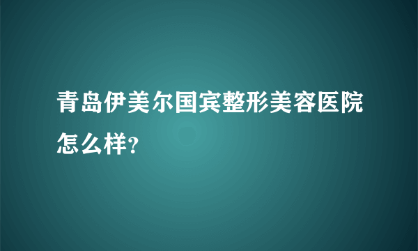 青岛伊美尔国宾整形美容医院怎么样？