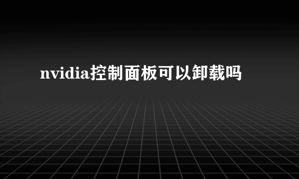 nvidia控制面板可以卸载吗